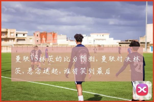 曼联VS林茨的比分预测,曼联对决林茨,悬念迭起,谁将笑到最后