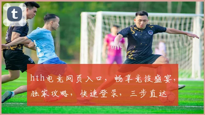 hth电竞网页入口，畅享竞技盛宴，独家攻略，快速登录，三步直达